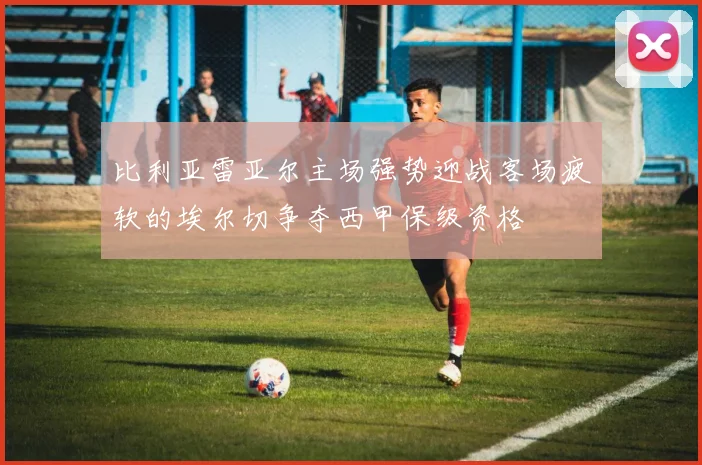 比利亚雷亚尔主场强势迎战客场疲软的埃尔切争夺西甲保级资格