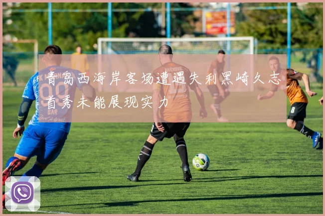 青岛西海岸客场遭遇失利黑崎久志首秀未能展现实力