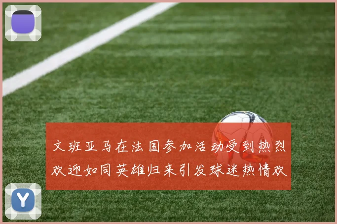 文班亚马在法国参加活动受到热烈欢迎如同英雄归来引发球迷热情欢呼