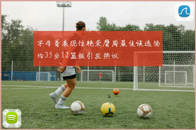 字母哥表现惊艳荣膺周最佳候选场均35分12篮板引发热议