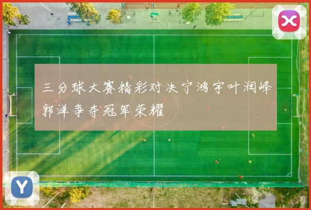 三分球大赛精彩对决宁鸿宇叶润峰郭洋争夺冠军荣耀