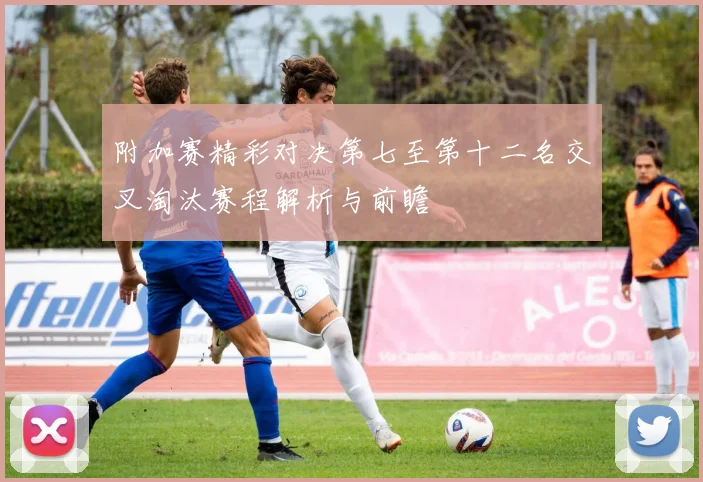 附加赛精彩对决第七至第十二名交叉淘汰赛程解析与前瞻